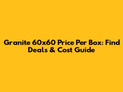 Granite 60x60 Price Per Box: Find Deals & Cost Guide