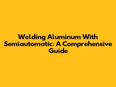 Welding Aluminum With Semiautomatic: A Comprehensive Guide